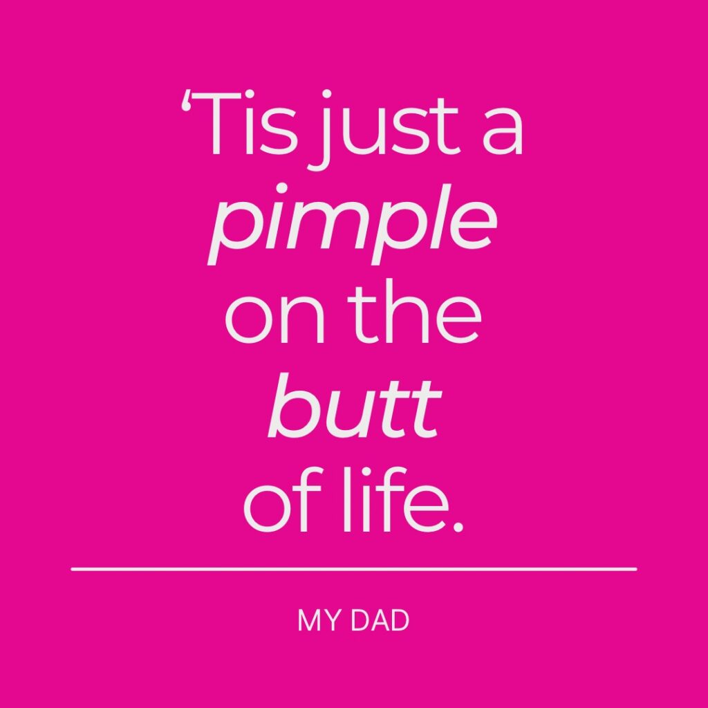 'Tis just a pimple on the butt of life. My Dad.